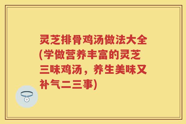 灵芝排骨鸡汤做法大全(学做营养丰富的灵芝三味鸡汤,养生美味又二三事) 灵芝排骨鸡汤做法大全(学做营养丰富的灵芝三味鸡汤,养生美味又二三事)