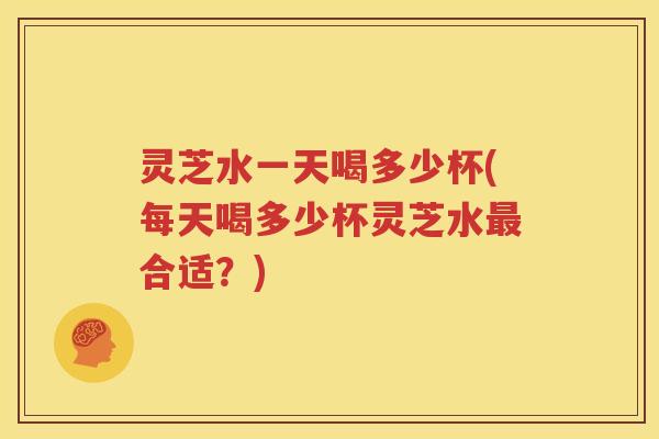灵芝水一天喝多少杯(每天喝多少杯灵芝水合适？)