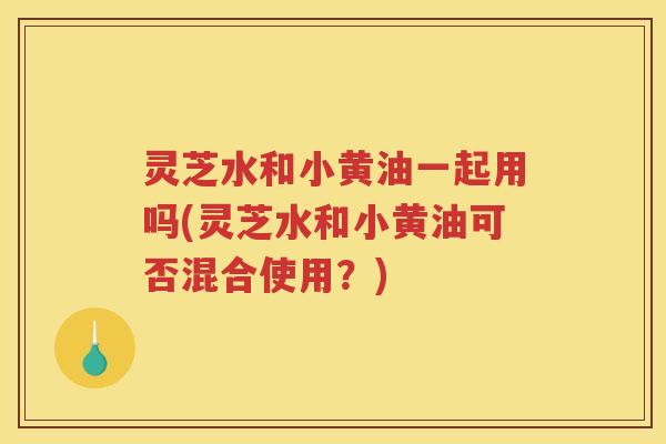 灵芝水和小黄油一起用吗(灵芝水和小黄油可否混合使用？)