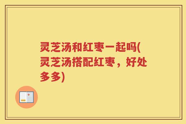 灵芝汤和红枣一起吗(灵芝汤搭配红枣，好处多多)