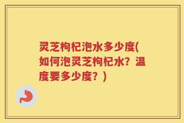 灵芝枸杞泡水多少度(如何泡灵芝枸杞水？温度要多少度？)