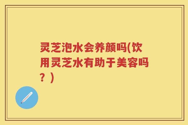 灵芝泡水会养颜吗(饮用灵芝水有助于美容吗？)