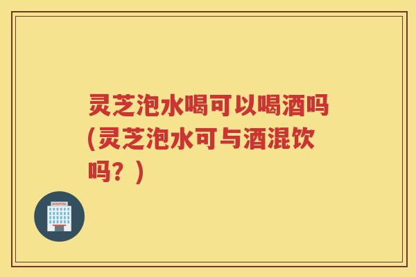 灵芝泡水喝可以喝酒吗(灵芝泡水可与酒混饮吗？)