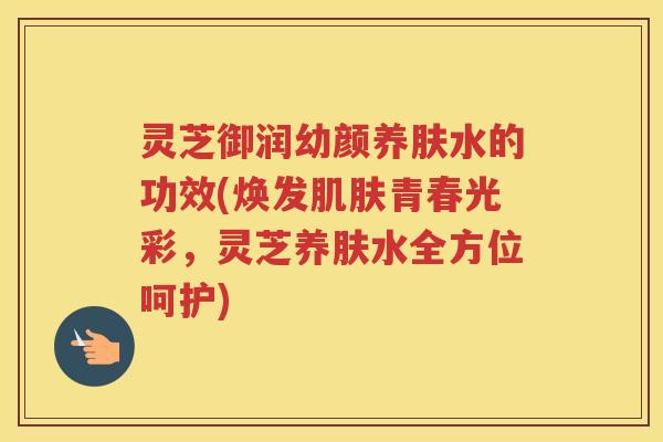 灵芝御润幼颜养肤水的功效(焕发青春光彩，灵芝养肤水全方位呵护)