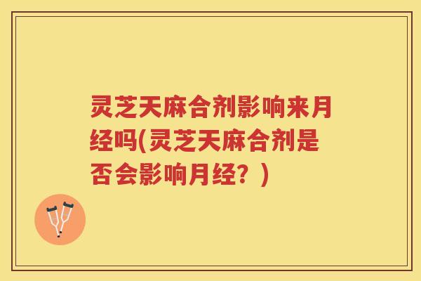 灵芝天麻合剂影响来吗(灵芝天麻合剂是否会影响？)