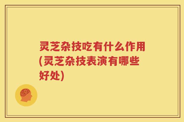 灵芝杂技吃有什么作用(灵芝杂技表演有哪些好处) 灵芝杂技吃有什么作用(灵芝杂技表演有哪些好处)