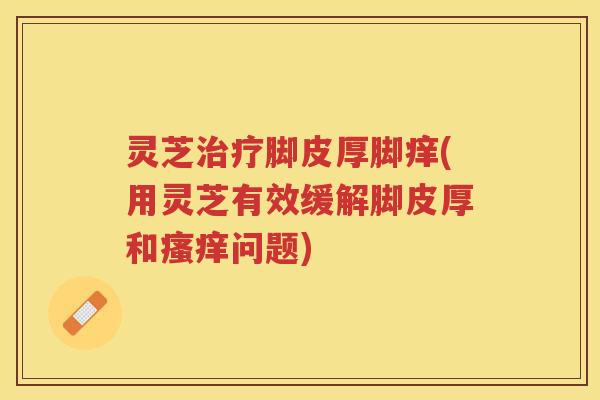 灵芝脚皮厚脚痒(用灵芝有效缓解脚皮厚和问题)