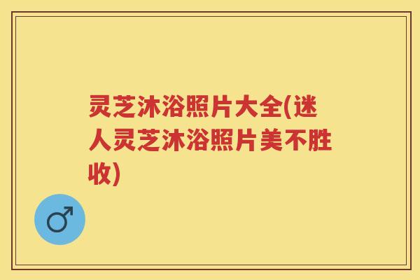 灵芝沐浴照片大全(迷人灵芝沐浴照片美不胜收)