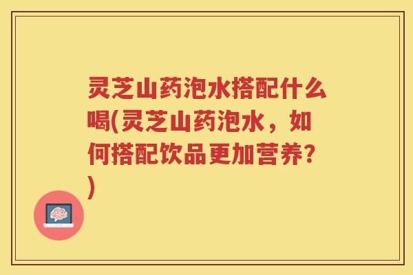 灵芝山药泡水搭配什么喝(灵芝山药泡水，如何搭配饮品更加营养？)