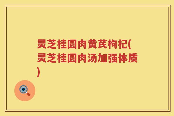 灵芝桂圆肉黄芪枸杞(灵芝桂圆肉汤加强体质)