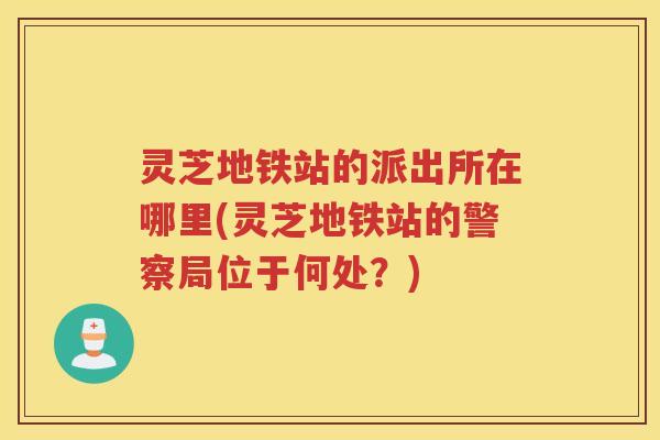 灵芝地铁站的派出所在哪里(灵芝地铁站的警察局位于何处?) 灵芝地铁站的派出所在哪里(灵芝地铁站的警察局位于何处?)