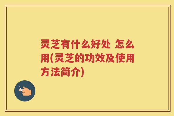 灵芝有什么好处 怎么用(灵芝的功效及使用方法简介)