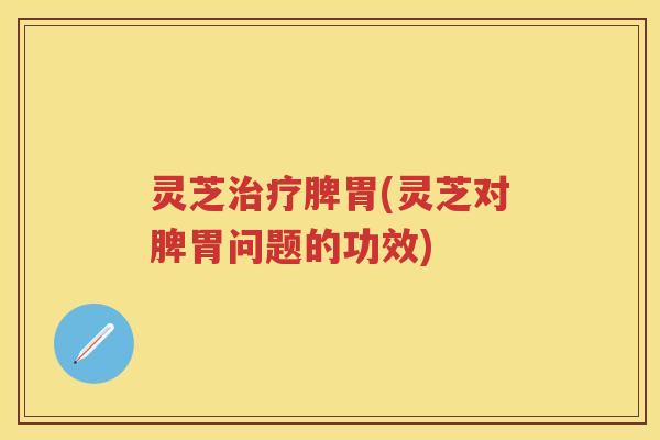灵芝脾胃(灵芝对脾胃问题的功效)