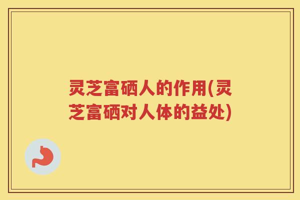 灵芝富硒人的作用(灵芝富硒对人体的益处)