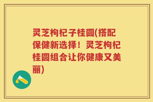 灵芝枸杞子桂圆(搭配保健新选择！灵芝枸杞桂圆组合让你健康又美丽)