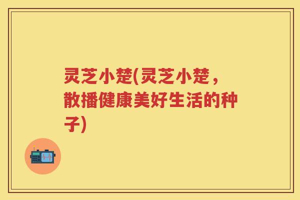 灵芝小楚(灵芝小楚，散播健康美好生活的种子)