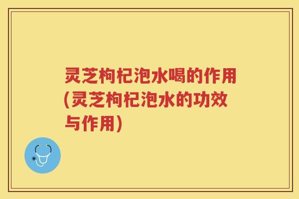 灵芝枸杞泡水喝的作用(灵芝枸杞泡水的功效与作用)