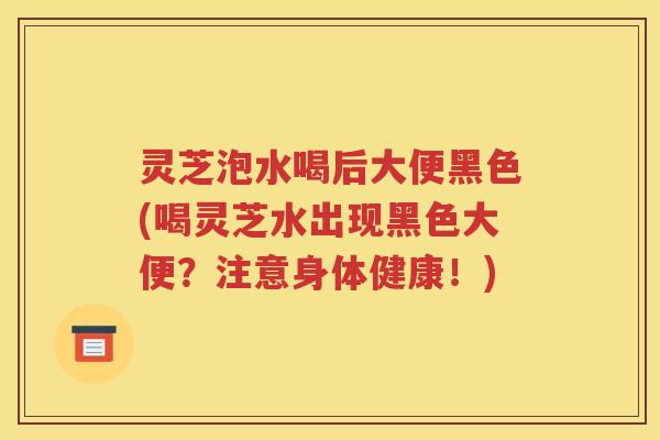 灵芝泡水喝后大便黑色(喝灵芝水出现黑色大便？注意身体健康！)