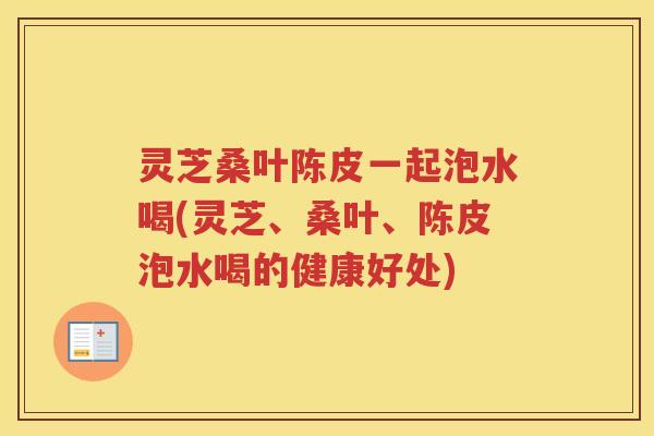 灵芝桑叶陈皮一起泡水喝(灵芝、桑叶、陈皮泡水喝的健康好处)
