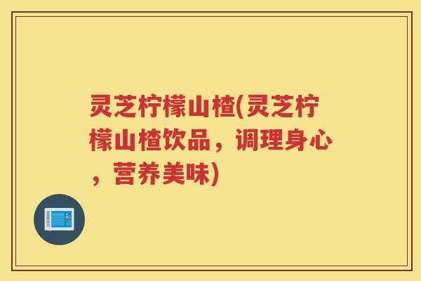 灵芝柠檬山楂(灵芝柠檬山楂饮品,调理身心,营养美味) 灵芝柠檬山楂(灵芝柠檬山楂饮品,调理身心,营养美味)