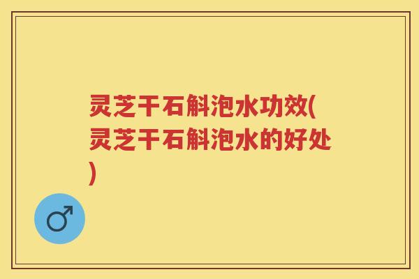 灵芝干石斛泡水功效(灵芝干石斛泡水的好处)