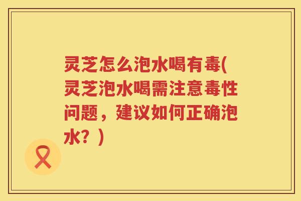 灵芝怎么泡水喝有毒(灵芝泡水喝需注意毒性问题，建议如何正确泡水？)