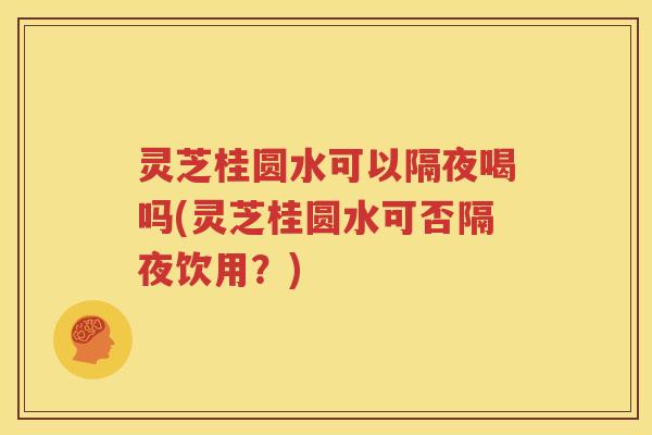 灵芝桂圆水可以隔夜喝吗(灵芝桂圆水可否隔夜饮用?) 灵芝桂圆水可以隔夜喝吗(灵芝桂圆水可否隔夜饮用?)