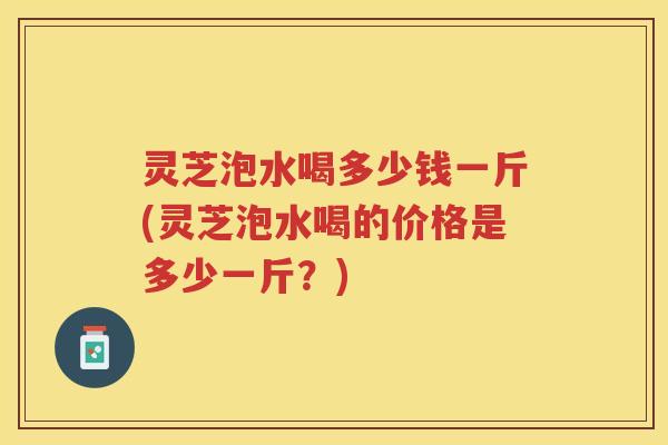 灵芝泡水喝多少钱一斤(灵芝泡水喝的价格是多少一斤？)