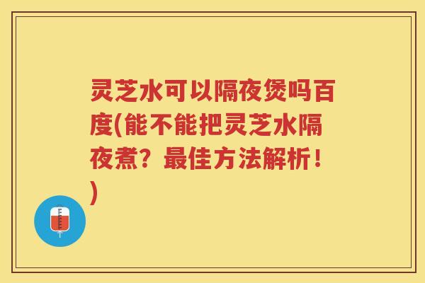 灵芝水可以隔夜煲吗百度(能不能把灵芝水隔夜煮？佳方法解析！)