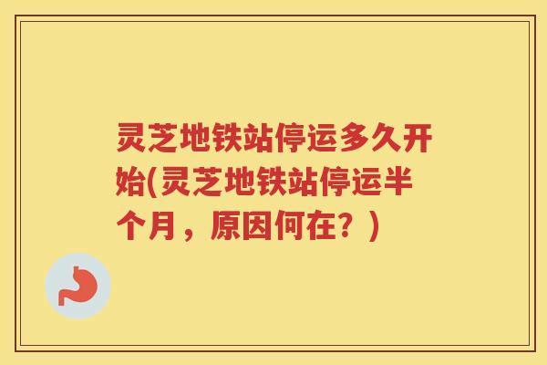 灵芝地铁站停运多久开始(灵芝地铁站停运半个月，原因何在？)