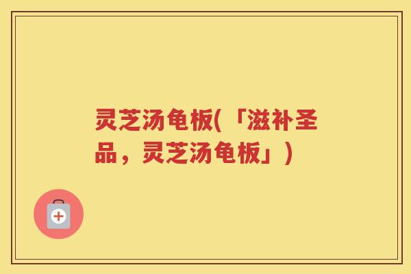 灵芝汤龟板(「滋补圣品,灵芝汤龟板」) 灵芝汤龟板(「滋补圣品,灵芝汤龟板」)