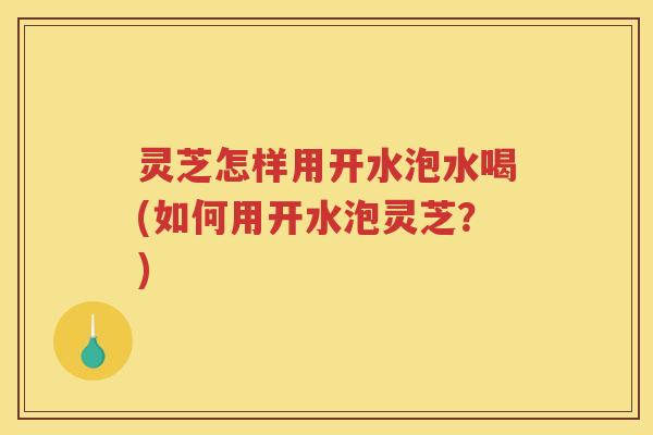 灵芝怎样用开水泡水喝(如何用开水泡灵芝？)
