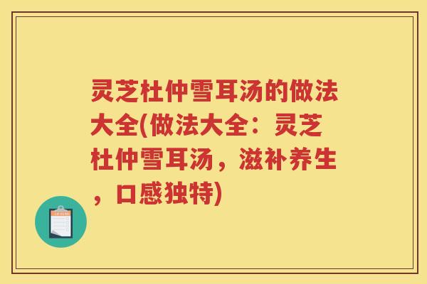 灵芝杜仲雪耳汤的做法大全(做法大全：灵芝杜仲雪耳汤，滋补养生，口感独特)