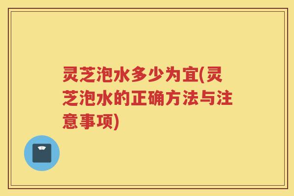 灵芝泡水多少为宜(灵芝泡水的正确方法与注意事项) 灵芝泡水多少为宜(灵芝泡水的正确方法与注意事项)