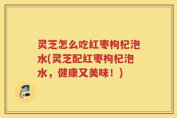 灵芝怎么吃红枣枸杞泡水(灵芝配红枣枸杞泡水,健康又美味!) 灵芝怎么吃红枣枸杞泡水(灵芝配红枣枸杞泡水,健康又美味!)
