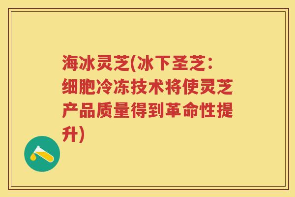 海冰灵芝(冰下圣芝:细胞冷冻技术将使灵芝产品质量得到革命性提升) 海冰灵芝(冰下圣芝:细胞冷冻技术将使灵芝产品质量得到革命性提升)