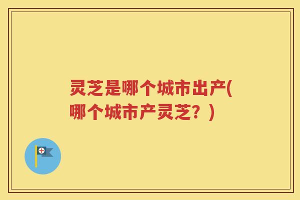 灵芝是哪个城市出产(哪个城市产灵芝？)
