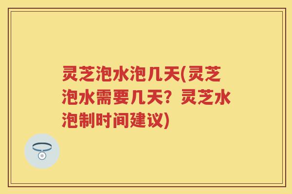 灵芝泡水泡几天(灵芝泡水需要几天？灵芝水泡制时间建议)