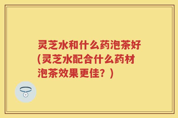 灵芝水和什么药泡茶好(灵芝水配合什么药材泡茶效果更佳？)