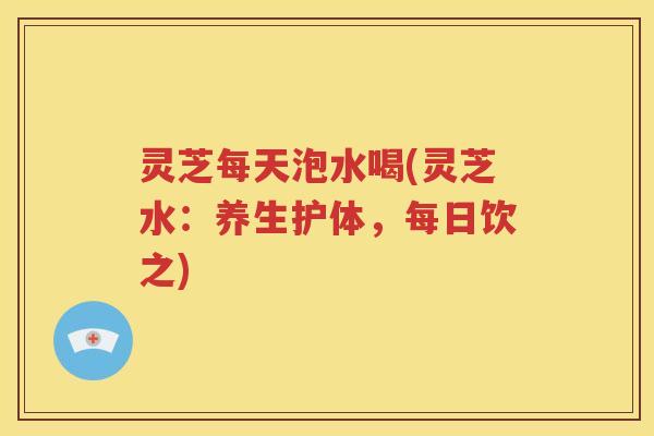 灵芝每天泡水喝(灵芝水：养生护体，每日饮之)