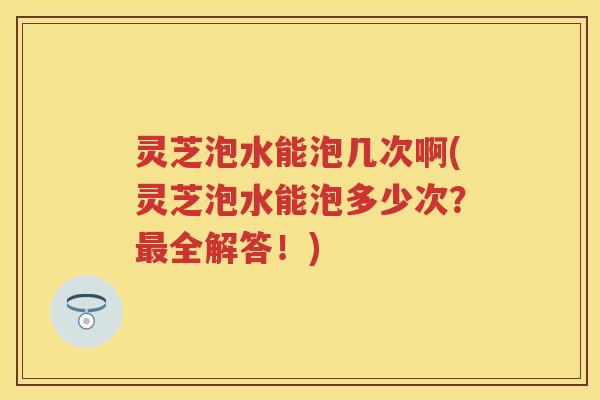 灵芝泡水能泡几次啊(灵芝泡水能泡多少次？全解答！)
