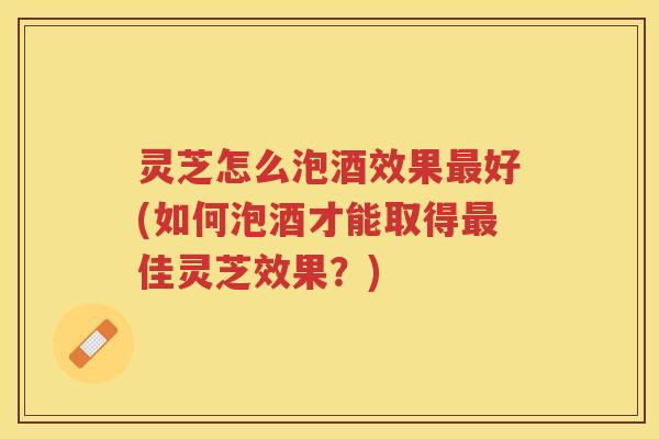 灵芝怎么泡酒效果好(如何泡酒才能取得佳灵芝效果？)