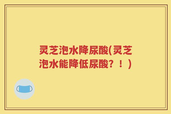 灵芝泡水降尿酸(灵芝泡水能降低尿酸?!) 灵芝泡水降尿酸(灵芝泡水能降低尿酸?!)