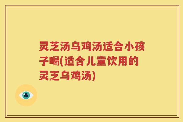 灵芝汤乌鸡汤适合小孩子喝(适合儿童饮用的灵芝乌鸡汤)