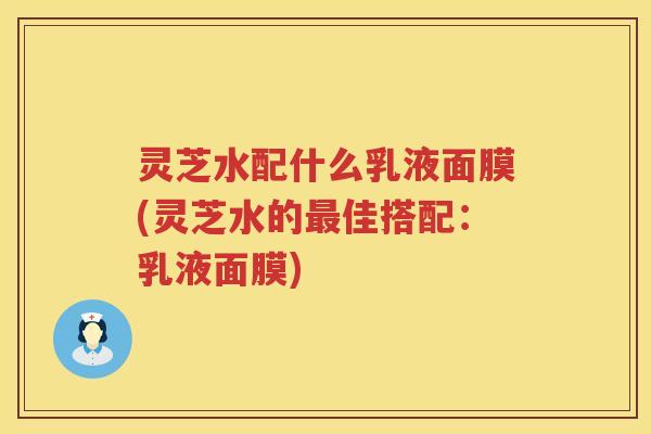 灵芝水配什么乳液面膜(灵芝水的佳搭配：乳液面膜)