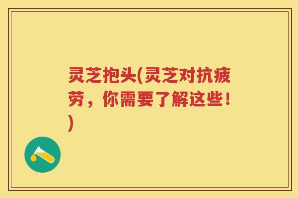 灵芝抱头(灵芝对，你需要了解这些！)
