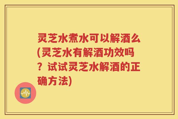 灵芝水煮水可以解酒么(灵芝水有解酒功效吗？试试灵芝水解酒的正确方法)