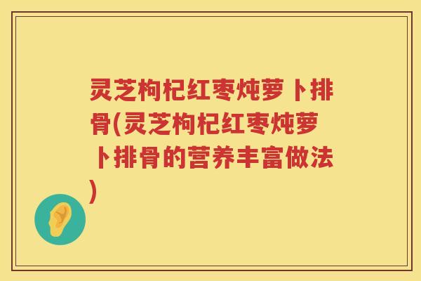 灵芝枸杞红枣炖萝卜排骨(灵芝枸杞红枣炖萝卜排骨的营养丰富做法)
