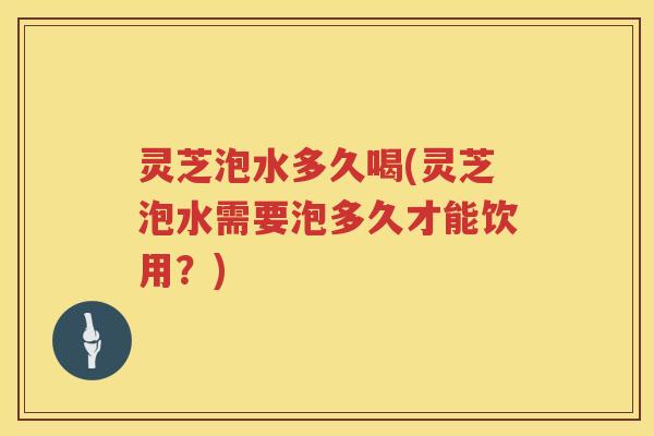 灵芝泡水多久喝(灵芝泡水需要泡多久才能饮用？)