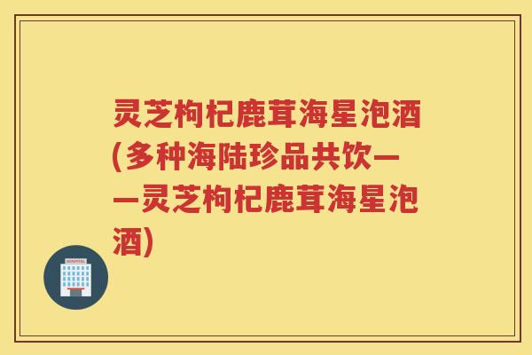 灵芝枸杞鹿茸海星泡酒(多种海陆珍品共饮——灵芝枸杞鹿茸海星泡酒)